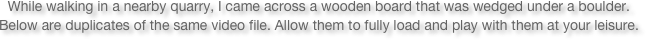 While walking in a nearby quarry, I came across a wooden board that was wedged under a boulder. 
Below are duplicates of the same video file. Allow them to fully load and play with them at your leisure.