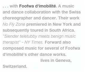 . . . with Foofwa d'imobilité. A music and dance collaboration with the Swiss choreographer and dancer. Their work No Fly Zone premiered in New York and subsequently toured in South Africa. "Slender teletubby meets benign music therapist" - NY Times. Forward also composed music for several of Foofwa d'imobilité's other dance works. Foofwa d'imobilité lives in Geneva, Switzerland.